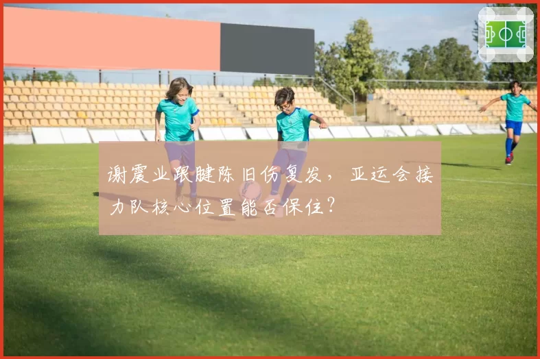 谢震业跟腱陈旧伤复发，亚运会接力队核心位置能否保住？