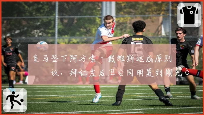 皇马签下阿方索·戴维斯达成原则协议,拜仁左后卫合同明夏到期免费加盟__br_