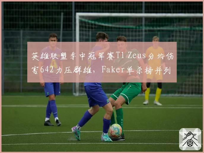 英雄联盟季中冠军赛T1 Zeus分均伤害642力压群雄,Faker单杀榜并列次席老当益壮__br_