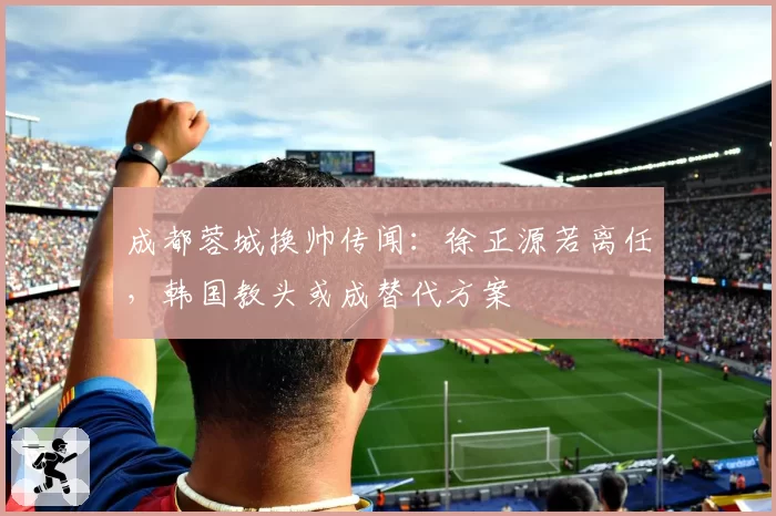 成都蓉城换帅传闻:徐正源若离任,韩国教头或成替代方案