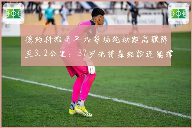 德约科维奇平均每场跑动距离骤降至3.2公里，37岁老将靠经验还能撑多久？