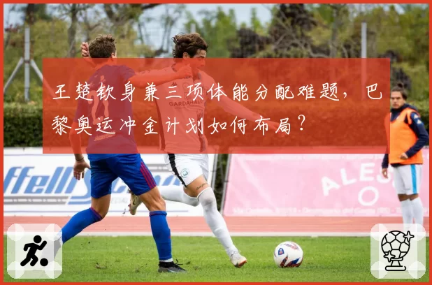 王楚钦身兼三项体能分配难题，巴黎奥运冲金计划如何布局？