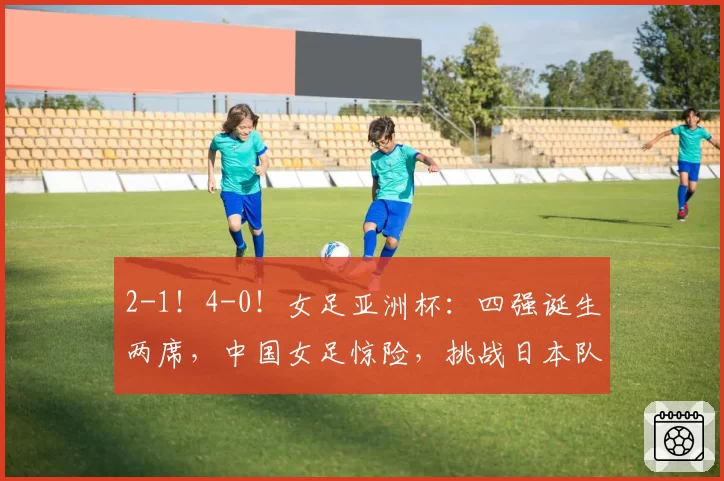 2-1！4-0！女足亚洲杯：四强诞生两席，中国女足惊险，挑战日本队