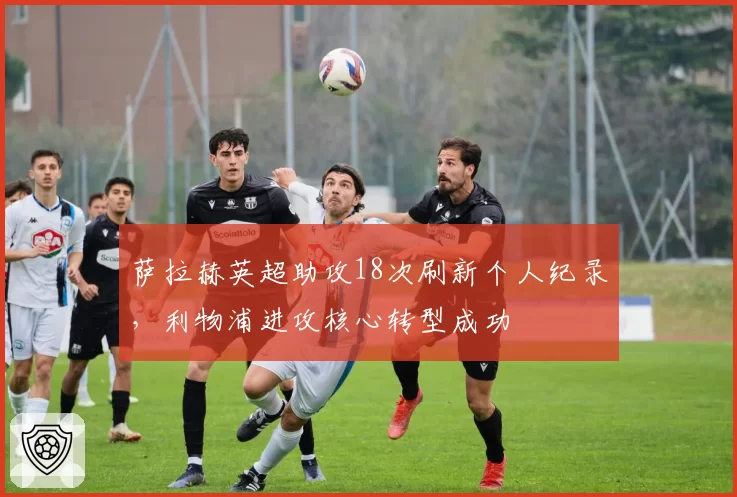 萨拉赫英超助攻18次刷新个人纪录，利物浦进攻核心转型成功