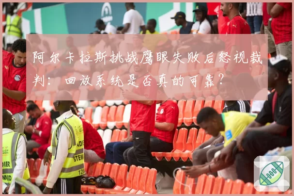 阿尔卡拉斯挑战鹰眼失败后怒视裁判:回放系统是否真的可靠?
